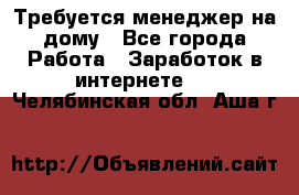 Требуется менеджер на дому - Все города Работа » Заработок в интернете   . Челябинская обл.,Аша г.